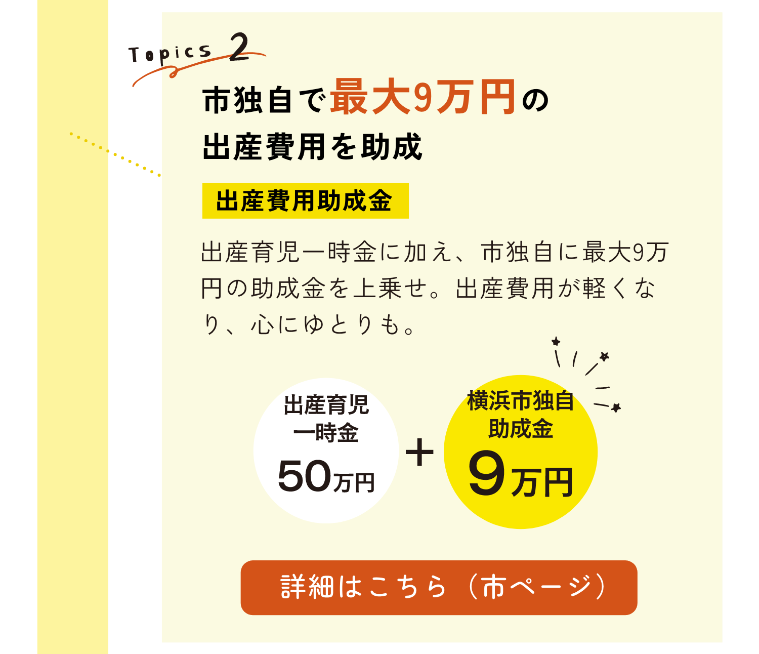 TOPICS2｜市独自で最大9万円の出産費用を助成｜出産費用助成金｜出産育児一時金に加え、市独自に最大9万円の助成金を上乗せ。出産費用が軽くなり、心にもゆとりも。｜詳細はこちらのリンクから