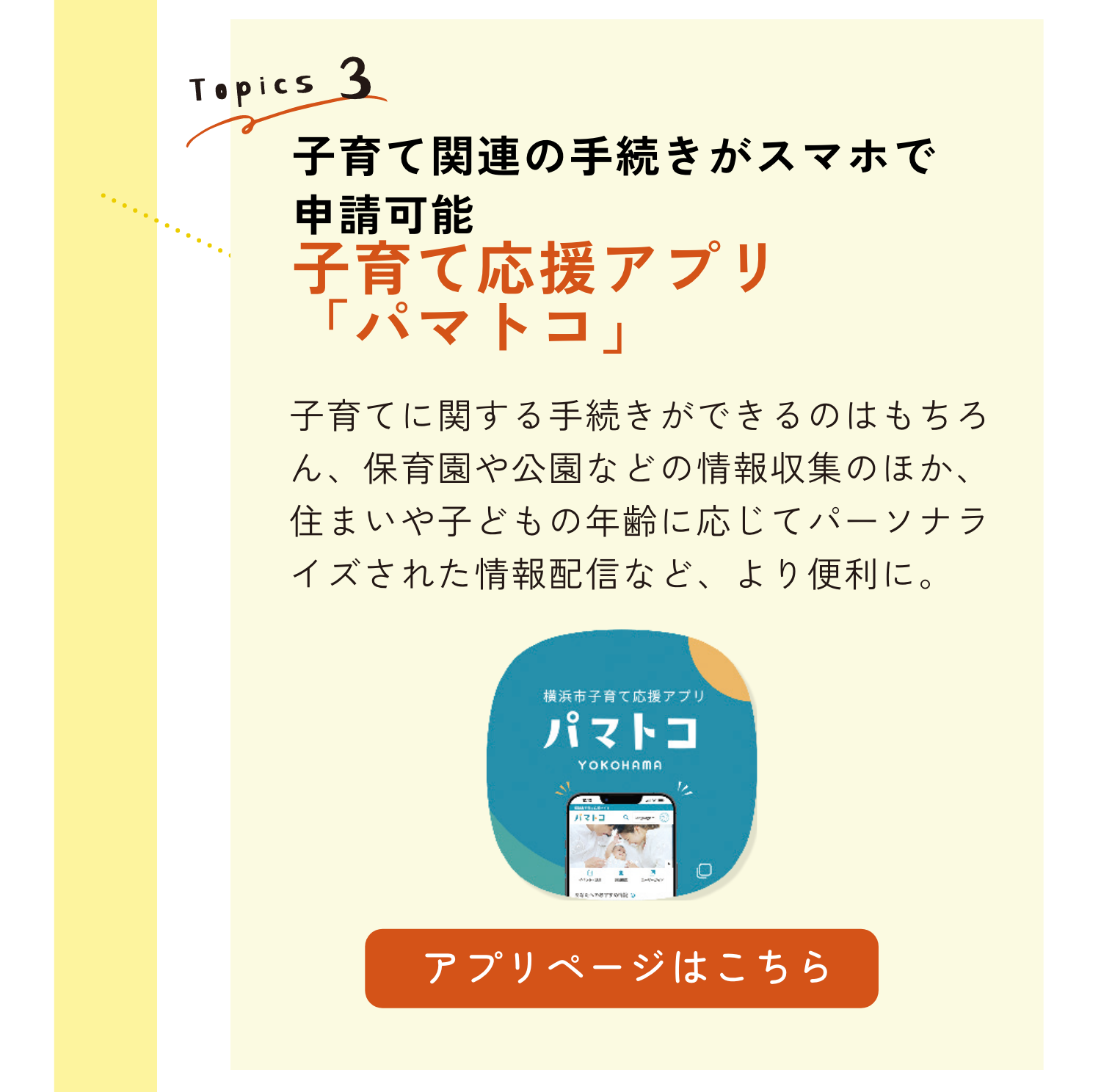 TOPICS3｜子育て関連の手続きがスマホで申請可能｜子育て応援アプリ「パマトコ」｜子育てに関する手続きができるのはもちろん、保育園や公園などの情報収集のほか、住まいや子どもの年齢に応じてパーソナライズされた情報配信など、より便利に。｜アプリページはこちらのリンクから