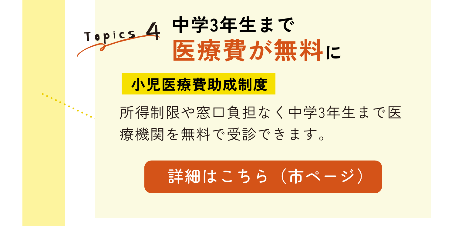TOPICS4｜中学３年生まで医療費が無料に｜小児医療費助成制度｜所得制限や窓口負担なく中学3年生まで医療機関を無料で受信できます。｜詳細はこちらのリンクから