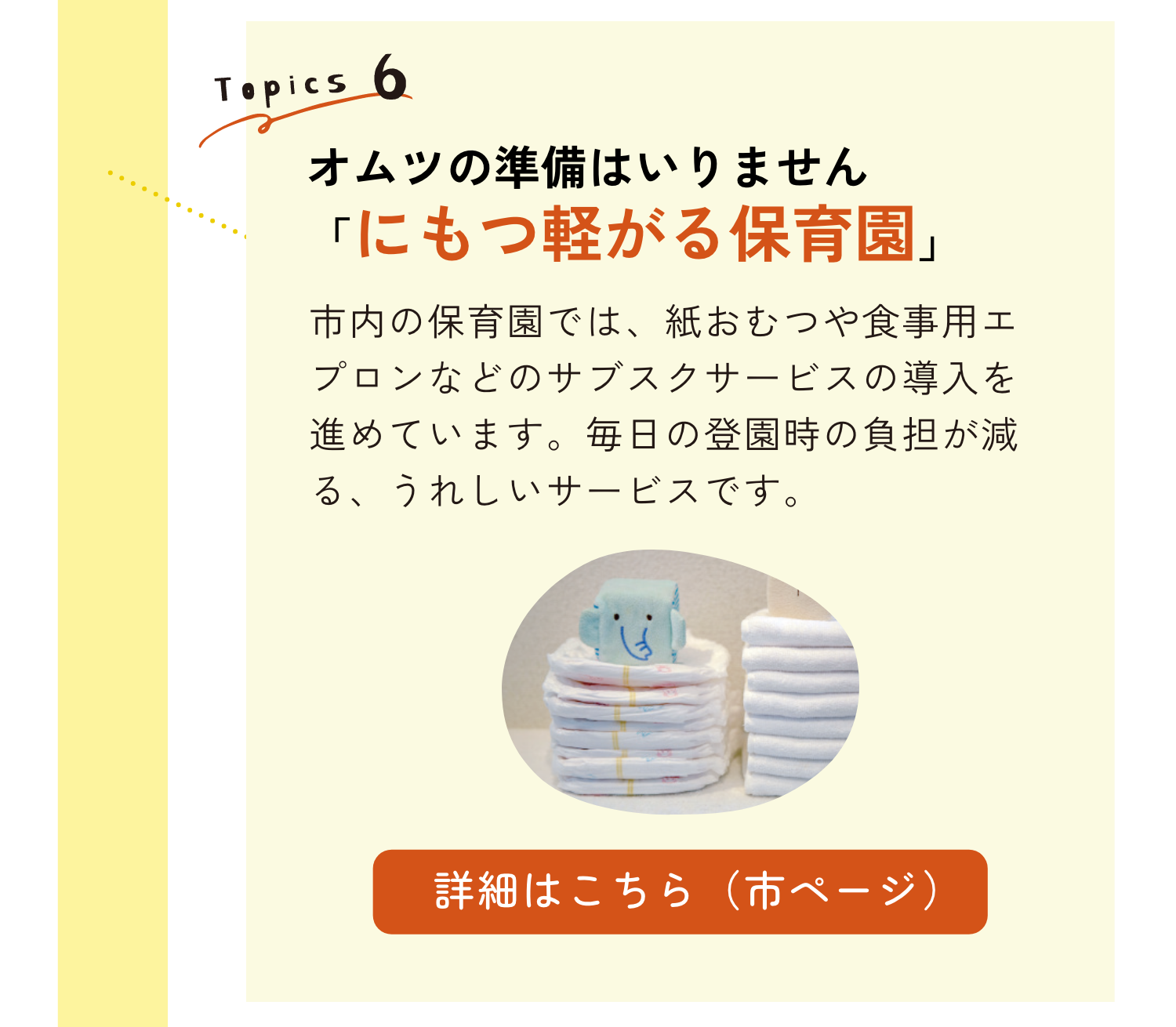 TOPICS6｜オムツの準備はいりません「にもつ軽がる保育園」｜市内の保育園では、紙おむつや食事用エプロンなどのサブスクサービスの導入を進めています。毎日の登園時の負担が減る、うれしいサービスです。｜詳細はこちらのリンクから