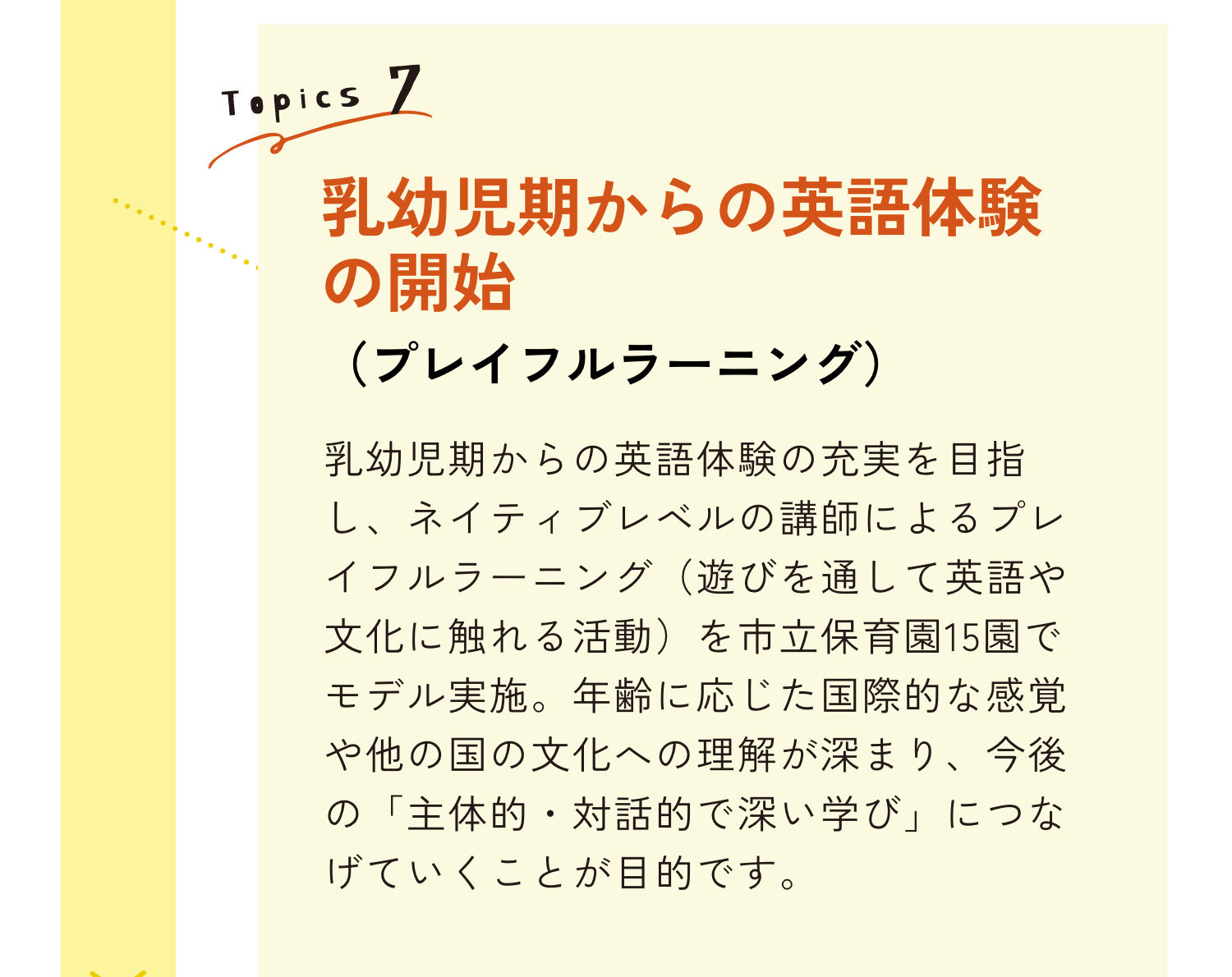 TOPICS7｜乳幼児期からの英語体験の開始（プレイフルラーニング）｜乳幼児時期からの英語体験の充実を目指し、ネイティブレベルの講師によるプレイフルラーニング（遊びを通じて英語や文化に触れる活動）を市立保育園15園でモデル実施。年齢に応じた国際的な感覚や他の国の文化への理解が深まり、今後の「主体的・対話的で深い学び」につなげていくことが目的です。