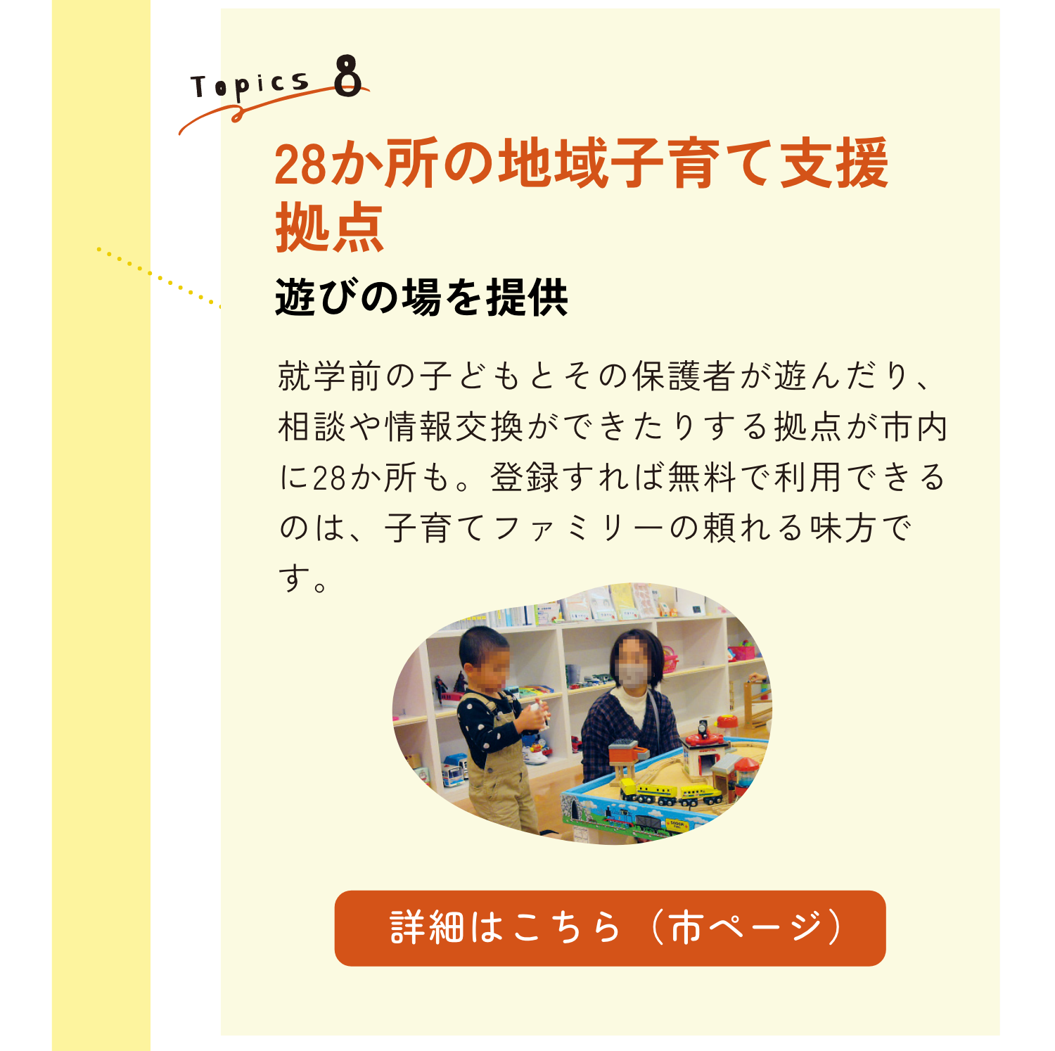 TOPICS8｜28か所の地域子育て支援拠点　遊びの場を提供｜就学前の子どもとその保護者が遊んだり、相談や情報交換ができたりする拠点が市内に28か所も。登録すれば無料で利用できるのは、子育てファミリーの頼れる味方です。｜詳細はこちらのリンクから