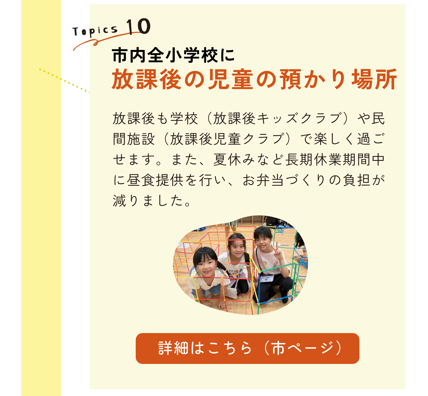 TOPICS10｜横浜市内全小学校に放課後の児童の預かり場所｜放課後も学校（放課後キッズクラブ）や民間施設（放課後児童クラブ）で楽しく過ごせます。また、夏休みなど長期休業期間中に昼食提供を行い、お弁当づくりの負担がへりました。｜詳細はこちらのリンクから