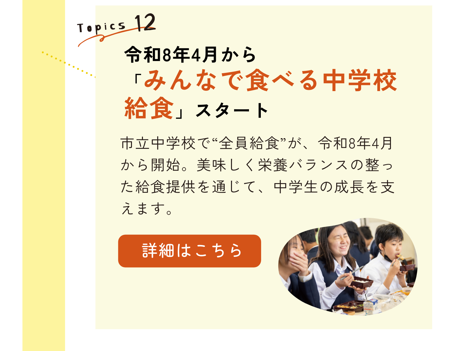TOPICS12｜令和8年4月から「みんなで食べる中学校給食」スタート｜市立中学校で”全員給食”が、令和8年4月から開始。おいしく栄養バランスの整った給食提供を通じて、中学生の成長を支えます。｜詳細はこちらのリンクから