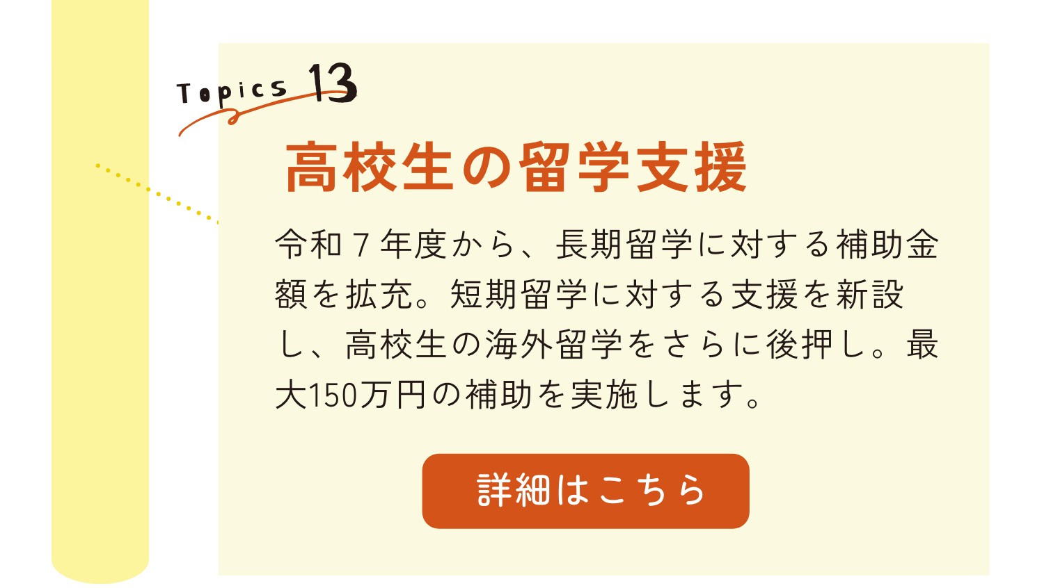 TOPICS13｜高校生の留学支援｜令和7年度から、長期留学に対する補助金額を拡充。短期留学に対する支援を新設し、高校生の海外留学をさらに後押し。最大150万円の補助を実施します。｜詳細はこちらのリンクから
