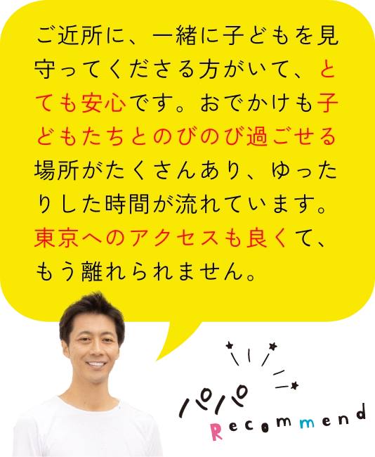 パパレコメンド｜ご近所に、一緒に子どもを見守ってくださる方がいて、とても安心です。おでかけも子どもたちとのびのび過ごせる場所がたくさんあり、ゆったりした時間が流れています。東京へのアクセスも良くて、もう離れられません。