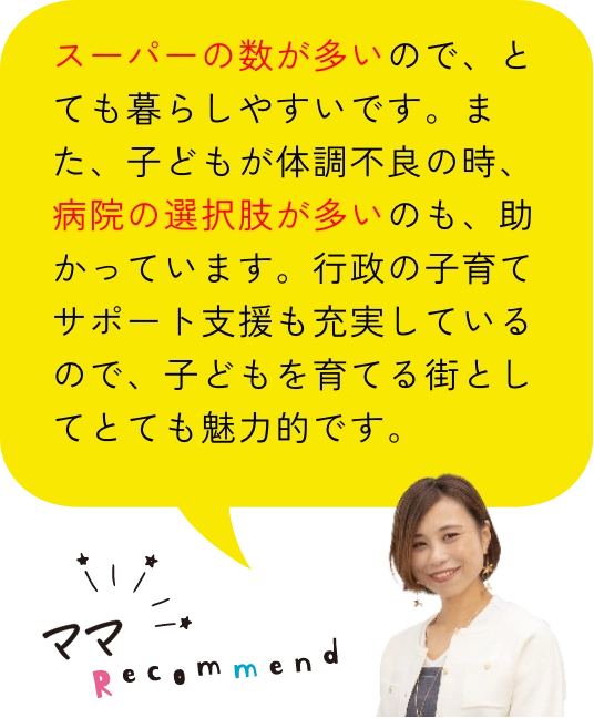 ママレコメンド｜スーパーの数が多いので、とても暮らしやすいです。また、子どもが体調不良の時、病院の選択肢が多いのも、助かっています。行政の子育てサポート支援も充実しているので、子どもを育てる街としてとても魅力的です。